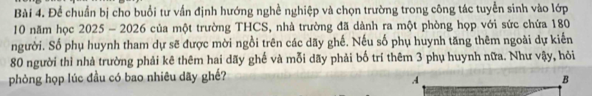 Để chuẩn bị cho buổi tư vấn định hướng nghề nghiệp và chọn trường trong công tác tuyển sinh vào lớp
10 năm học 2025 - 2026 của một trường THCS, nhà trường đã dành ra một phòng họp với sức chứa 180
người. Số phụ huynh tham dự sẽ được mời ngồi trên các dãy ghế. Nếu số phụ huynh tăng thêm ngoài dự kiến
80 người thì nhà trường phải kê thêm hai dãy ghế và mỗi dãy phải bố trí thêm 3 phụ huynh nữa. Như vậy, hỏi 
phòng họp lúc đầu có bao nhiêu dãy ghế?