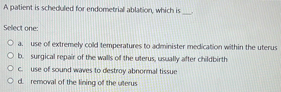 A patient is scheduled for endometrial ablation, which is _.
Select one:
a. use of extremely cold temperatures to administer medication within the uterus
b. surgical repair of the walls of the uterus, usually after childbirth
c. use of sound waves to destroy abnormal tissue
d. removal of the lining of the uterus