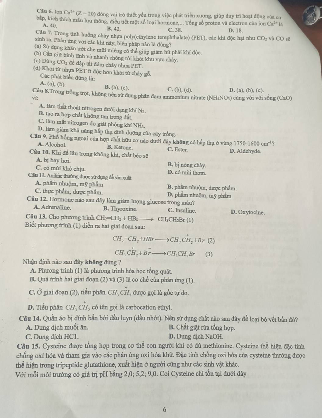 Ion Ca^(2+)(Z=20) đóng vai trò thiết yếu trong việc phát triển xương, giúp duy trì hoạt động của cơ
bắp, kích thích máu lưu thông, điều tiết một số loại hormone,... Tổng số proton và electron của ion Ca^(2+)12
A. 40. B. 42. C. 38.
D. 18.
Câu 7. Trong tình huống cháy nhựa poly(ethylene terephthalate) (PET), các khí độc hại như CO_2 và CO sẽ
sinh ra. Phản ứng với các khí này, biện pháp nào là đúng?
(a) Sử dụng khăn ướt che mũi miệng có thể giúp giảm hít phải khí độc.
(b) Cần giữ bình tĩnh và nhanh chóng rời khỏi khu vực cháy.
(c) Dùng CO_2 đề dập tắt đám cháy nhựa PET.
(d) Khói từ nhựa PET ít độc hơn khói từ cháy gỗ.
Các phát biểu đúng là:
A. (a), (b). B. (a), (c). C. (b), (d). D. (a), (b), (c).
Câu 8.Trong trồng trọt, không nên sử dụng phân đạm ammonium nitrate (NH₄NO₃) cùng với vôi sống (CaO)
vì:
A. làm thất thoát nitrogen dưới dạng khí N2.
B. tạo ra hợp chất không tan trong đất.
C. làm mất nitrogen do giải phóng khí NH₃.
D. làm giảm khả năng hấp thụ dinh dưỡng của cây trồng.
Câu 9. Phổ hồng ngoại của hợp chất hữu cơ nào dưới đây không có hấp thụ ở vùng 1750-1600cm^(-1) ?
A. Alcohol. B. Ketone. C. Ester.
D. Aldehyde.
Câu 10. Khi để lâu trong không khí, chất béo sẽ
A. bị bay hơi. B. bị nóng chảy.
C. có mùi khó chịu. D. có mùi thơm.
Câu 11. Aniline thường được sử dụng để sản xuất
A. phẩm nhuộm, mỹ phẩm B. phẩm nhuộm, dược phẩm.
C. thực phẩm, dược phẩm. D. phầm nhuộm, mỹ phầm
Câu 12. Hormone nào sau đây làm giảm lượng glucose trong máu?
A. Adrenaline. B. Thyroxine. C. Insuline. D. Oxytocine.
Câu 13. Cho phương trình CH_2=CH_2+HBrto CH_3CH_2Br (1)
Biết phương trình (1) diễn ra hai giai đoạn sau:
CH_2=CH_2+HBrto CH_3CH_2+B 1 (2)
CH_3CH_2+Brto CH_3CH_2Br (3)
Nhận định nào sau đây không đúng ?
A. Phương trình (1) là phương trình hóa học tổng quát.
B. Quá trình hai giai đoạn (2) và (3) là cơ chế của phản ứng (1).
C. Ở giai đoạn (2), tiểu phân CH_3CH_2 được gọi là gốc tự do.
D. Tiểu phân CH_3CH_2 có tên gọi là carbocation ethyl.
Câu 14. Quần áo bị dính bần bởi dầu luyn (dầu nhớt). Nên sử dụng chất nào sau đây để loại bỏ vết bần đó?
A. Dung dịch muối ăn. B. Chất giặt rừa tổng hợp.
C. Dung dịch HC1. D. Dung dịch NaOH.
Câu 15. Cysteine được tổng hợp trong cơ thể con người khi có đủ methionine. Cysteine thể hiện đặc tính
chống oxi hóa và tham gia vào các phản ứng oxi hóa khử. Đặc tính chống oxi hóa của cysteine thường được
thể hiện trong tripeptide glutathione, xuất hiện ở người cũng như các sinh vật khác.
Với mỗi môi trường có giá trị pH bằng 2,0; 5,2; 9,0. Coi Cysteine chỉ tồn tại dưới đây
6