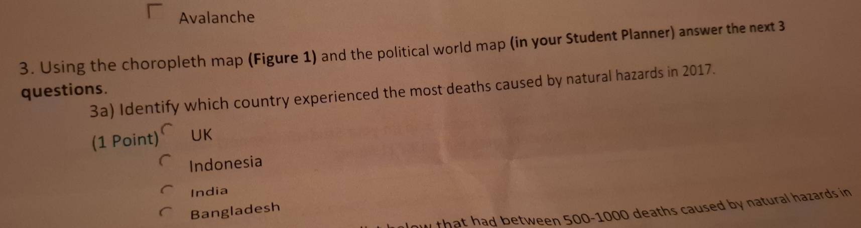 Avalanche
3. Using the choropleth map (Figure 1) and the political world map (in your Student Planner) answer the next 3
questions. 3a) Identify which country experienced the most deaths caused by natural hazards in 2017.
(1 Point) UK
Indonesia
India
u that had between 500-1000 deaths caused by natural hazards in
Bangladesh