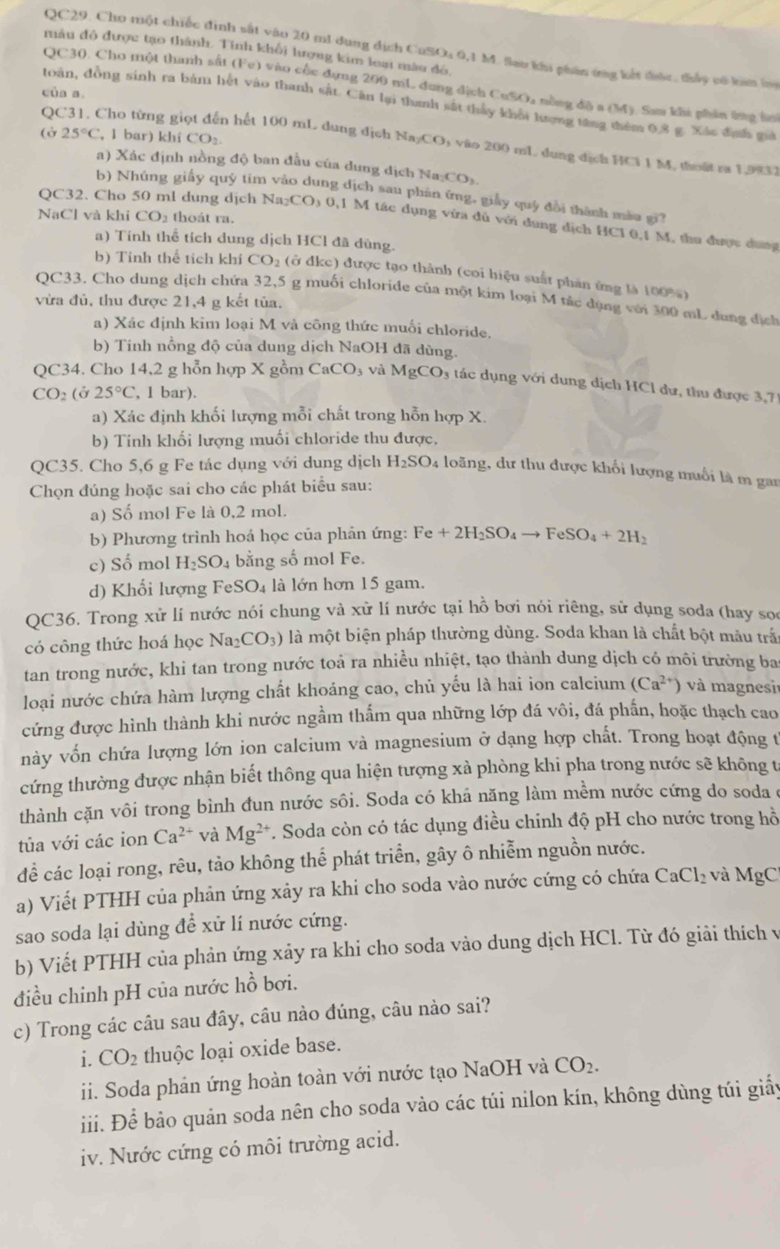 QC29. Cho một chiếc định sắt vào 20 m1 dung dịch CuSOa 0,1 M. Sao khi phân ứng kết được, thấy có han l
mâu đô được tạo thành. Tính khổi lượng kim loại mào đô,
QC30. Cho một thanh sắt (Fe) vào cộc đựng 200 mL dung địch CuSOa nồng độ a (M). Sau khi phin ứng lờ
của a.
toàn, đồng sinh ra bám hết vào thanh sắt. Căn lại thanh sắt thảy khổi hượng tăng thêm 0.8 g. Xác định ga
(ở 25°C ,l bar) khi CO_2.
QC31. Cho từng giọt đến hết 100 mL dung dịch NayCO₃ vào 200 mL dung dịch HCl 1 M, thoật ra 1,993.
a) Xác định nồng độ ban đấu của dung dịch Na CO_2
b) Nhúng giấy quý tim vào dung địch sau phân ứng, giấy quý đổi thành màa gi
NaCl và khi CO_2 thoát ra.
QC32. Cho 50 ml dung dịch Na₂ CO_30. 1 M tác dụng vừa đủ với dung dịch HC1 0,1 M, thu được dung
a) Tính thể tích dung dịch HCl đã dùng.
b) Tính thể tích khí CO_2 (ở đkc) được tạo thành (coi hiệu suất phản ứng là 100%)
QC33. Cho dung dịch chứa 32,5 g muối chloride của một kim loại M tác dụng với 300 mL dung địch
vừa đủ, thu được 21,4 g kết tủa.
a) Xác định kim loại M và công thức muối chloride.
b) Tính nồng độ của dung dịch NaOH đã dùng.
QC34. Cho 14,2 g hỗn hợp X gồm CaCO_3 và MgCO_3 tác dụng với dung dịch HCl dư, thu được 3,71
CO_2 (ở 25°C , 1 bar).
a) Xác định khối lượng mỗi chất trong hỗn hợp X.
b) Tính khối lượng muối chloride thu được,
QC35. Cho 5,6 g Fe tác dụng với dung dịch H_2SO 4 loãng, dư thu được khối lượng muối là m gan
Chọn đúng hoặc sai cho các phát biểu sau:
a) Số mol Fe là 0,2 mol.
b) Phương trình hoá học của phản ứng: Fe+2H_2SO_4to FeSO_4+2H_2
c) Số mol H_2SO_4 bằng số mol Fe.
d) Khối lượng Fe SO_4 là lớn hơn 15 gam.
QC36. Trong xử lí nước nói chung và xử lí nước tại hồ bơi nói riêng, sử dụng soda (hay so
có công thức hoá học Na_2CO_3) là một biện pháp thường dùng. Soda khan là chất bột mâu trắ
tan trong nước, khi tan trong nước toả ra nhiều nhiệt, tạo thành dung dịch có môi trường ba
loại nước chứa hàm lượng chất khoáng cao, chủ yếu là hai ion calcium (Ca^(2+)) và magnesi
cứng được hình thành khi nước ngầm thẩm qua những lớp đá vôi, đá phần, hoặc thạch cao
này vốn chứa lượng lớn ion calcium và magnesium ở dạng hợp chất. Trong hoạt động t
cứng thường được nhận biết thông qua hiện tượng xà phòng khi pha trong nước sẽ không t
thành cặn vôi trong bình đun nước sôi. Soda có khả năng làm mềm nước cứng do soda ở
tủa với các ion Ca^(2+) và Mg^(2+) *. Soda còn có tác dụng điều chinh độ pH cho nước trong hồ
để các loại rong, rêu, tảo không thể phát triển, gây ô nhiễm nguồn nước.
a) Viết PTHH của phân ứng xảy ra khi cho soda vào nước cứng có chứa CaCl_2 và MgC
sao soda lại dùng để xử lí nước cứng.
b) Viết PTHH của phản ứng xảy ra khi cho soda vào dung dịch HCl. Từ đó giải thích vị
điều chinh pH của nước hồ bơi.
c) Trong các câu sau đây, câu nào đúng, câu nào sai?
i. CO_2 thuộc loại oxide base.
ii. Soda phản ứng hoàn toàn với nước tạo NaOH và CO_2.
iiii. Để bảo quản soda nên cho soda vào các túi nilon kín, không dùng túi giấy
iv. Nước cứng có môi trường acid.