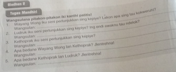 Gladhen 2 
Tuges Mandhiri 
Wangsulana pitakon-pitakon iki kanthi patitis! 
1. Wayang Wong iku seni pertunjukkan sing kepiye? Lakon apa sing tau kokweruhi? 
2. Ludruk iku seni pertunjukkan sing kepiye? Ing endi awaknu tau ndelok? 
Wangsulan:_ 
Wangsulan: 
_ 
3. Kethoprak iku seni pertunjukkan sing kepiye? 
Wangsulan: 
4. Apa bedane Wayang Wong Ian Kethoprak? Jlentrehna! 
Wangsulan: 
5. Apa bedane Kethoprak Ian Ludruk? Jlentrehna! 
Wangsulan: