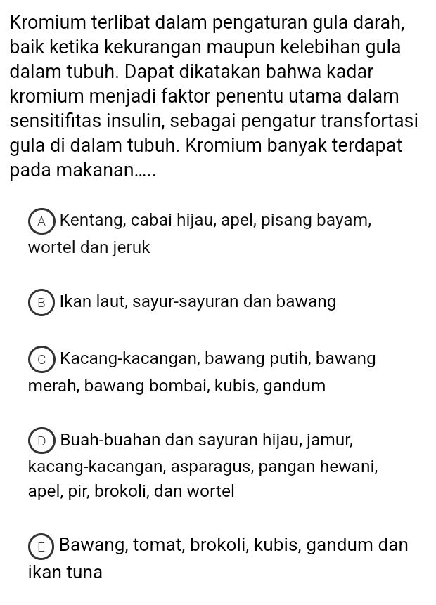 Kromium terlibat dalam pengaturan gula darah,
baik ketika kekurangan maupun kelebihan gula
dalam tubuh. Dapat dikatakan bahwa kadar
kromium menjadi faktor penentu utama dalam
sensitifitas insulin, sebagai pengatur transfortasi
gula di dalam tubuh. Kromium banyak terdapat
pada makanan.....
A ) Kentang, cabai hijau, apel, pisang bayam,
wortel dan jeruk
B ) Ikan laut, sayur-sayuran dan bawang
c ) Kacang-kacangan, bawang putih, bawang
merah, bawang bombai, kubis, gandum
D ) Buah-buahan dan sayuran hijau, jamur,
kacang-kacangan, asparagus, pangan hewani,
apel, pir, brokoli, dan wortel
ε ) Bawang, tomat, brokoli, kubis, gandum dan
ikan tuna