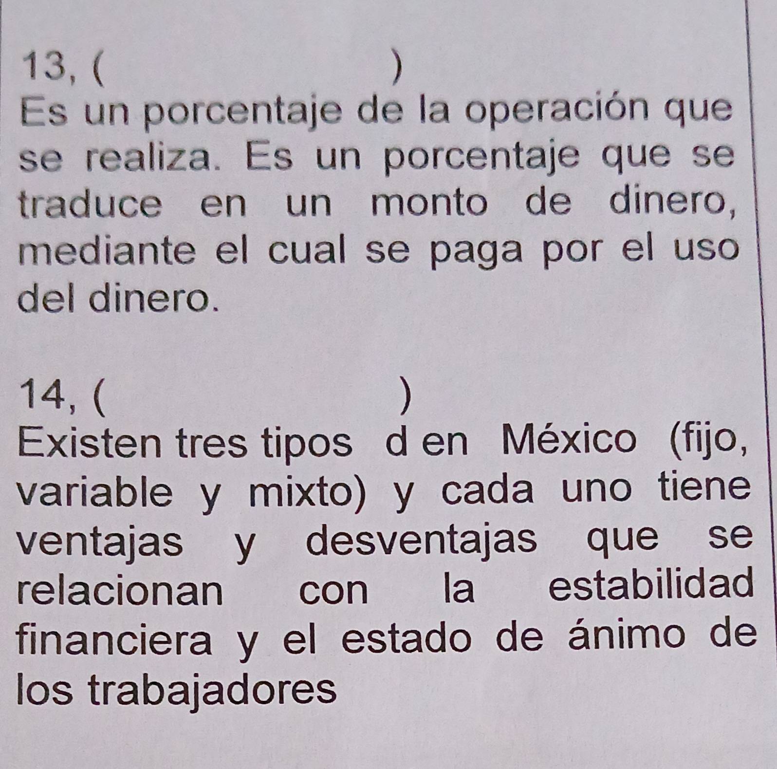 13,( ) 
Es un porcentaje de la operación que 
se realiza. Es un porcentaje que se 
traduce en un monto de dinero, 
mediante el cual se paga por el uso 
del dinero. 
14, ( ) 
Existen tres tipos d en México (fijo, 
variable y mixto) y cada uno tiene 
ventajas y desventajas que se 
relacionan con la estabilidad 
financiera y el estado de ánimo de 
los trabajadores