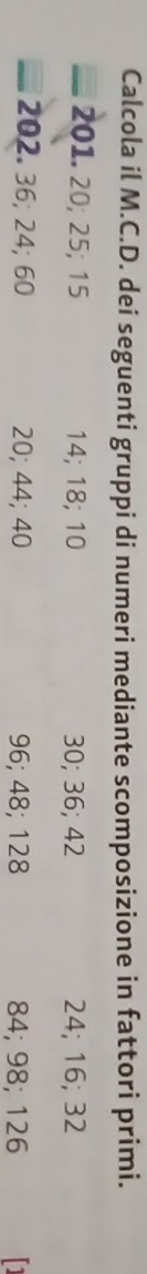 Calcola il M.C.D. dei seguenti gruppi di numeri mediante scomposizione in fattori primi. 
201. 20; 25; 15 14; 18; 10 30; 36; 42 24; 16; 32
202. 36; 24; 60 20; 44; 40 96; 48; 128 84; 98; 126 [1