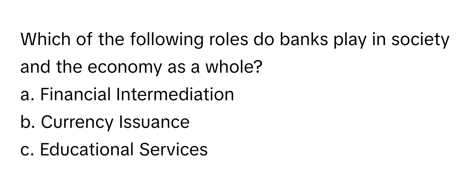 Which of the following roles do banks play in society and the economy as a whole?

a. Financial Intermediation
b. Currency Issuance
c. Educational Services