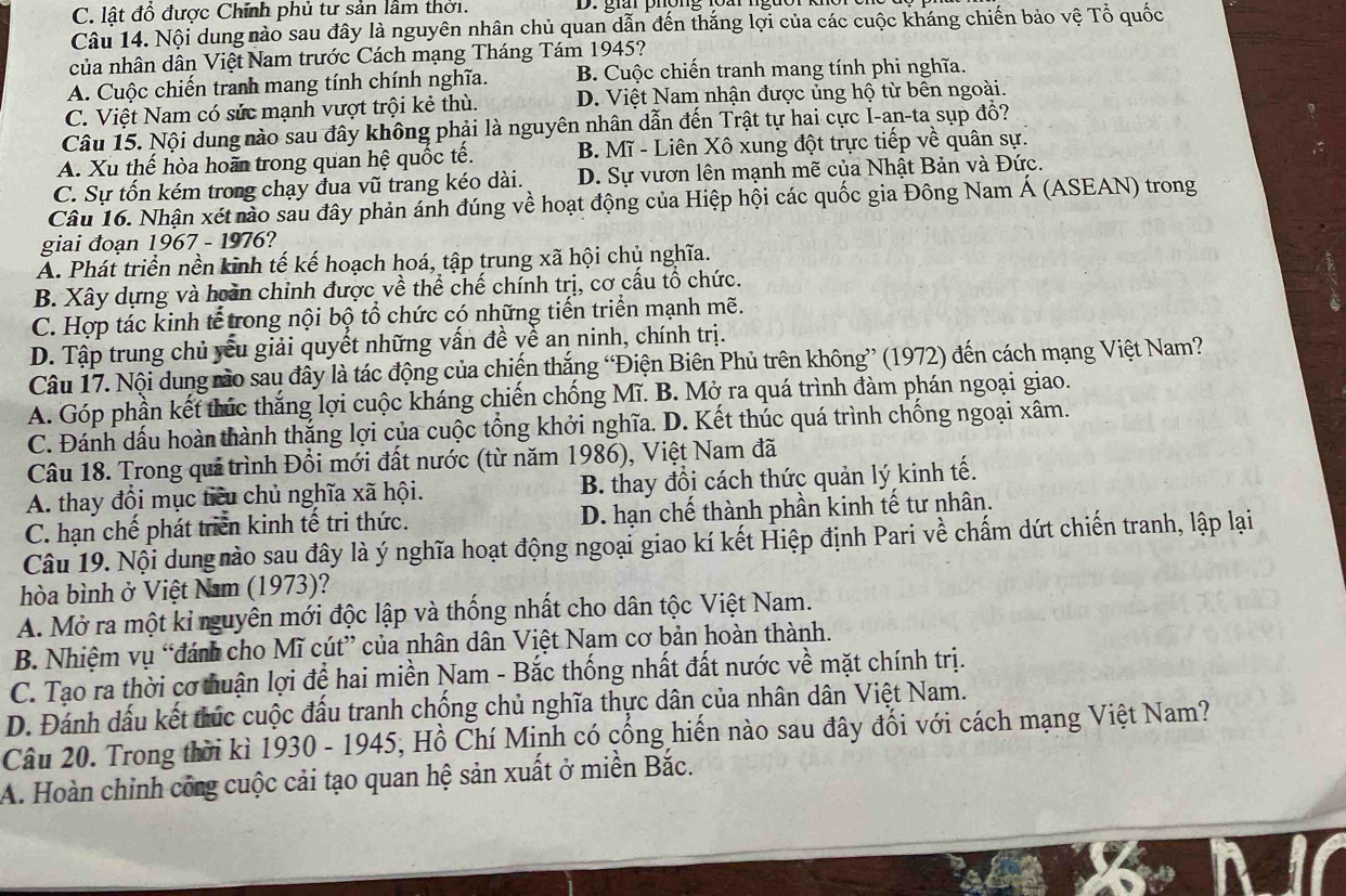 C. lật đồ được Chính phủ tư sản lầm thời. D. giải phông loài ngào
Câu 14. Nội dung nào sau đây là nguyên nhân chủ quan dẫn đến thắng lợi của các cuộc kháng chiến bảo vệ Tổ quốc
của nhân dân Việt Nam trước Cách mạng Tháng Tám 1945?
A. Cuộc chiến tranh mang tính chính nghĩa. B. Cuộc chiến tranh mang tính phi nghĩa.
C. Việt Nam có sức mạnh vượt trội kẻ thù. D. Việt Nam nhận được ủng hộ từ bên ngoài.
Câu 15. Nội dung nào sau đây không phải là nguyên nhân dẫn đến Trật tự hai cực I-an-ta sụp đổ?
A. Xu thế hòa hoãn trong quan hệ quốc tế. B. Mĩ - Liên Xô xung đột trực tiếp về quân sự.
C. Sự tốn kém trong chạy đua vũ trang kéo dài. D. Sự vươn lên mạnh mẽ của Nhật Bản và Đức.
Câu 16. Nhận xét nào sau đây phản ánh đúng về hoạt động của Hiệp hội các quốc gia Đông Nam Á (ASEAN) trong
giai đoạn 1967 - 1976?
A. Phát triển nền kinh tế kế hoạch hoá, tập trung xã hội chủ nghĩa.
B. Xây dựng và hoàn chỉnh được về thể chế chính trị, cơ cấu tổ chức.
C. Hợp tác kinh tế trong nội bộ tổ chức có những tiến triển mạnh mẽ.
D. Tập trung chủ yếu giải quyết những vấn đề về an ninh, chính trị.
Câu 17. Nội dung rào sau đây là tác động của chiến thắng “Điện Biên Phủ trên không” (1972) đến cách mạng Việt Nam?
A. Góp phần kết thúc thắng lợi cuộc kháng chiến chống Mĩ. B. Mở ra quá trình đàm phán ngoại giao.
C. Đánh dấu hoàn thành thắng lợi của cuộc tổng khởi nghĩa. D. Kết thúc quá trình chống ngoại xâm.
Câu 18. Trong quả trình Đổi mới đất nước (từ năm 1986), Việt Nam đã
A. thay đổi mục tiểu chủ nghĩa xã hội. B. thay đổi cách thức quản lý kinh tế.
C. hạn chế phát triển kinh tế tri thức. D. hạn chế thành phần kinh tế tư nhân.
Câu 19. Nội dung nào sau đây là ý nghĩa hoạt động ngoại giao kí kết Hiệp định Pari về chấm dứt chiến tranh, lập lại
hòa bình ở Việt Nam (1973)?
A. Mở ra một kỉ nguyên mới độc lập và thống nhất cho dân tộc Việt Nam.
B. Nhiệm vụ “đánh cho Mĩ cút” của nhân dân Việt Nam cơ bản hoàn thành.
C. Tạo ra thời cơ huận lợi đệ hai miền Nam - Bắc thống nhất đất nước về mặt chính trị.
D. Đánh dấu kết túc cuộc đấu tranh chống chủ nghĩa thực dân của nhân dân Việt Nam.
Câu 20. Trong thời kì 1930 - 1945, Hồ Chí Minh có cống hiến nào sau đây đổi với cách mạng Việt Nam?
A. Hoàn chỉnh công cuộc cải tạo quan hệ sản xuất ở miền Bắc.