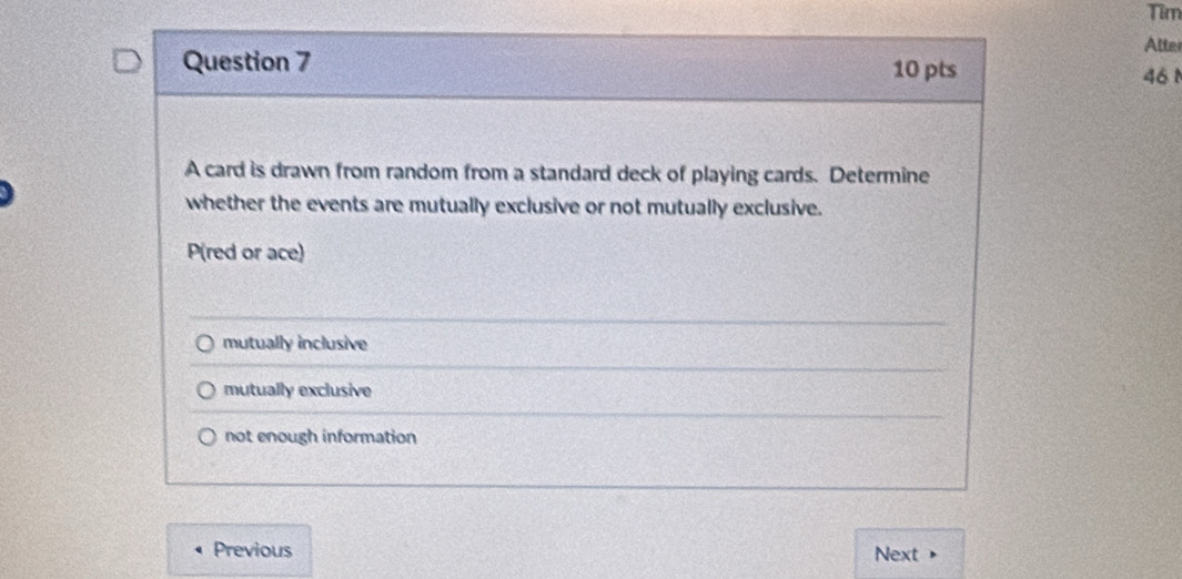 Tim
Atter
Question 7 10 pts 46 1
A card is drawn from random from a standard deck of playing cards. Determine
whether the events are mutually exclusive or not mutually exclusive.
P (red or ace)
mutually inclusive
mutually exclusive
not enough information
Previous Next