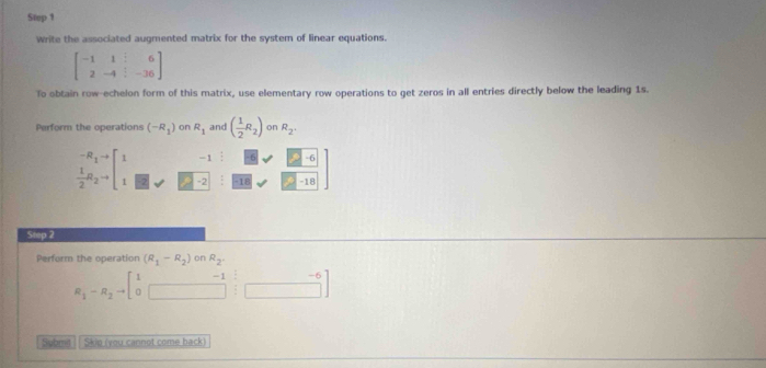 Write the associated augmented matrix for the system of linear equations.
beginbmatrix -1&1&|&6 2&-4&|&-36endbmatrix
To obtain row-echelon form of this matrix, use elementary row operations to get zeros in all entries directly below the leading 1s. 
Perform the operations (-R_1) on R_1 and ( 1/2 R_2) on R_2.
-1 -6
frac ^-R_n^(_2^-_2^(to)[_1^1) □ I8 -18 
Step 2 
Perform the operation (R_1-R_2) on R_2
R_1-R_2to beginbmatrix 1&-1&-6 0&□ &□ endbmatrix
Submit Skio (you cannot come back)