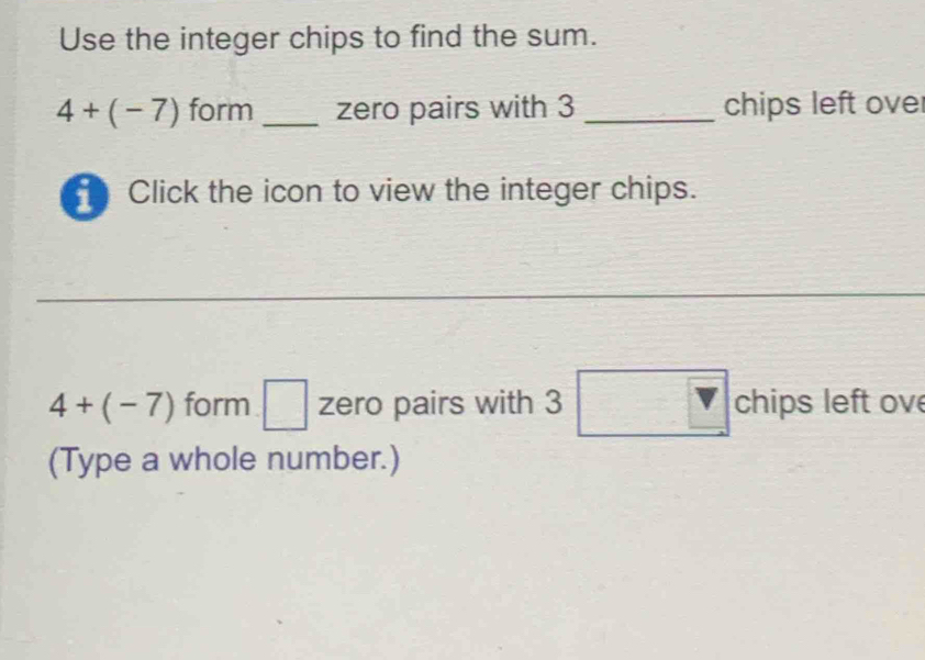 Use the integer chips to find the sum.
4+(-7) form _zero pairs with 3 _chips left over 
Click the icon to view the integer chips.
4+(-7) form □ zero pairs with 3 x_1+x_2= □ /□   □ chips left ov 
(Type a whole number.)