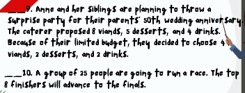 Anne and her sibings are planning to throw a 
surprise party for their parents' soth wedding anniversary 
The caterer proposed8 viands, 5 desserts, and 4 drinks. 
Because of their limited budget, they decided to choose 4
viands, 2 desserts, and a drinks. 
_10. A group of 25 people are going to run a race. The top
8 finishers will advance to the finals.