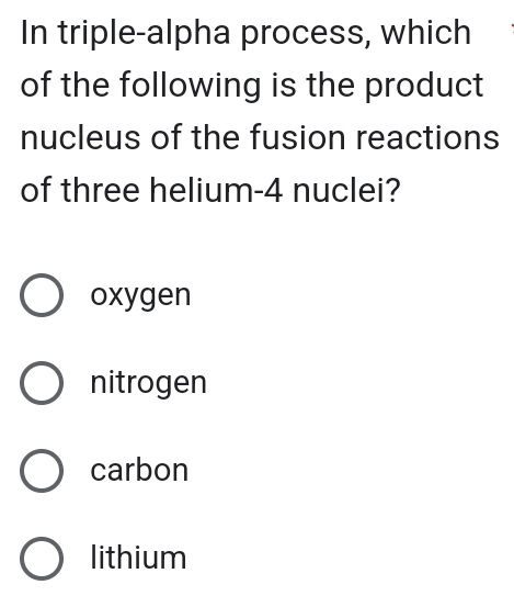 In triple-alpha process, which
of the following is the product
nucleus of the fusion reactions
of three helium- 4 nuclei?
oxygen
nitrogen
carbon
lithium