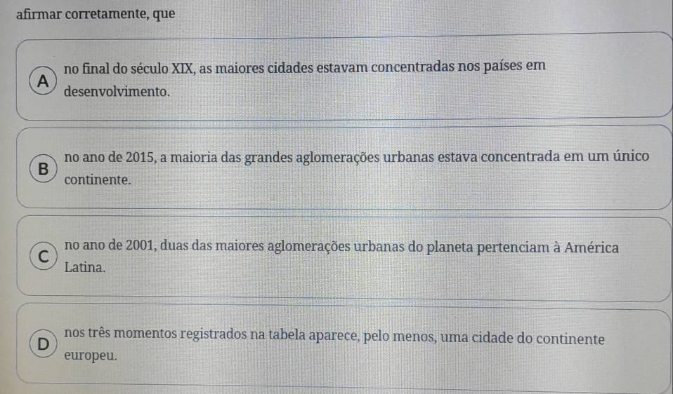 afirmar corretamente, que
no final do século XIX, as maiores cidades estavam concentradas nos países em
A desenvolvimento.
no ano de 2015, a maioria das grandes aglomerações urbanas estava concentrada em um único
B continente.
no ano de 2001, duas das maiores aglomerações urbanas do planeta pertenciam à América
C Latina.
nos três momentos registrados na tabela aparece, pelo menos, uma cidade do continente
D
europeu.