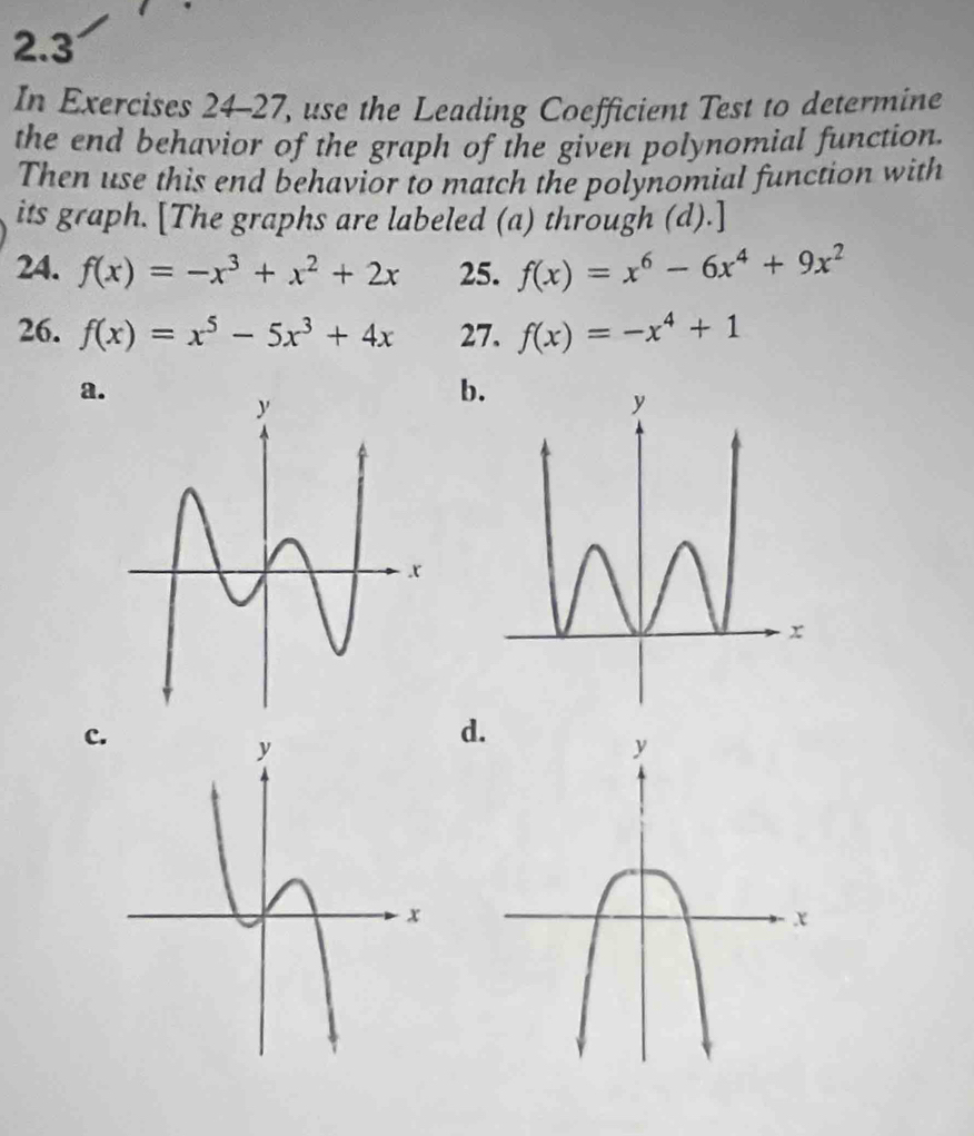 2.3
In Exercises 24-27, use the Leading Coefficient Test to determine
the end behavior of the graph of the given polynomial function.
Then use this end behavior to match the polynomial function with
its graph. [The graphs are labeled (a) through (d).]
24. f(x)=-x^3+x^2+2x 25. f(x)=x^6-6x^4+9x^2
26. f(x)=x^5-5x^3+4x 27. f(x)=-x^4+1
a.
b
c
d.