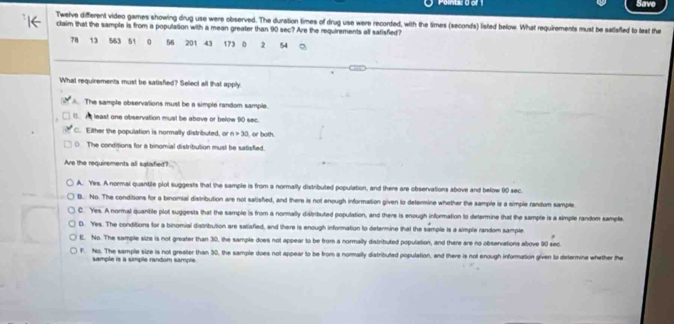 =one Uar Save
Twelve different video games showing drug use were observed. The duration times of drug use were recorded, with the times (seconds) listed below. What requirements must be satisfied to tast the
claim that the sample is from a population with a mean greater than 90 sec? Are the requirements all satisfied?
78 13 563 51 0 56 201 43 173 0 2 54
What requirements must be satisfied? Select all that apply.
The sample observations must be a simple random sample.
least one observation must be above or below 90 sec.
C. Either the population is normally distributed, or n>30 , or both.
D The conditions for a binomial distribution must be satisfied.
Are the requirements all satisfied?
A. Yes. A normal quantile plot suggests that the sample is from a normally distributed population, and there are observations above and below 90 sec.
B. No. The conditions for a binomial distribution are not satisfied, and there is not enough information given to determine whether the sample is a simple random sample
C. Yes. A normal quantile plot suggests that the sample is from a normally distributed population, and there is enough information to determine that the sample is a simple random sample
D. Yes. The conditions for a binomial distribution are satisfied, and there is enough information to determine that the sample is a simple random sample
E. No. The sample size is not greater than 30, the sample does not appear to be from a normally distributed population, and there are no observations above 90 sec
F. No. The sample size is not greater than 30, the sample does not appear to be from a normally distributed population, and there is not enough information given to determine whether the
sample is a simple random sample