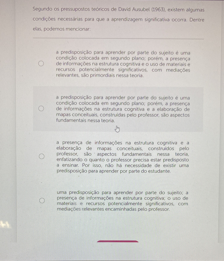 Segundo os pressupostos teóricos de David Ausubel (1963), existem algumas
condições necessárias para que a aprendizagem significativa ocorra. Dentre
elas, podemos mencionar:
a predisposição para aprender por parte do sujeito é uma
condição colocada em segundo plano; porém, a presença
de informações na estrutura cognitiva e o uso de materiais e
recursos potencialmente significativos, com mediações
relevantes, são primordiais nessa teoria.
a predisposição para aprender por parte do sujeito é uma
condição colocada em segundo plano; porém, a presença
de informações na estrutura cognitiva e a elaboração de
mapas conceituais, construídas pelo professor, são aspectos
fundamentais nessa teoria.
a presença de informações na estrutura cognitiva e a
elaboração de mapas conceituais, construídos pelo
professor, são aspectos fundamentais nessa teoria,
enfatizando o quanto o professor precisa estar predisposto
a ensinar. Por isso, não há necessidade de existir uma
predisposição para aprender por parte do estudante.
uma predisposição para aprender por parte do sujeito; a
presença de informações na estrutura cognitiva; o uso de
materiais e recursos potencialmente significativos, com
mediações relevantes encaminhadas pelo professor.