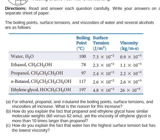 Directions: Read and answer each question carefully. Write your answers on a
separate sheet of paper.
The boiling points, surface tensions, and viscosities of water and several alcohols
are as follows:
(a) For ethanol, propanol, and n-butanol the boiling points, surface tensions, and
viscosities all increase. What is the reason for this increase?
(b) How do you explain the fact that propanol and ethylene glycol have similar
molecular weights (60 versus 62 amu), yet the viscosity of ethylene glycol is
more than 10 times larger than propanol?
(c) How do you explain the fact that water has the highest surface tension but has
the lowest viscosity?