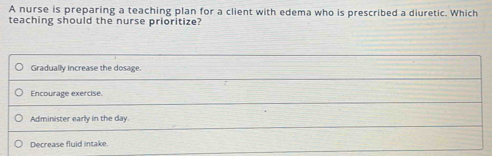 A nurse is preparing a teaching plan for a client with edema who is prescribed a diuretic. Which
teaching should the nurse prioritize?
Gradually increase the dosage.
Encourage exercise.
Administer early in the day.
Decrease fluid intake.