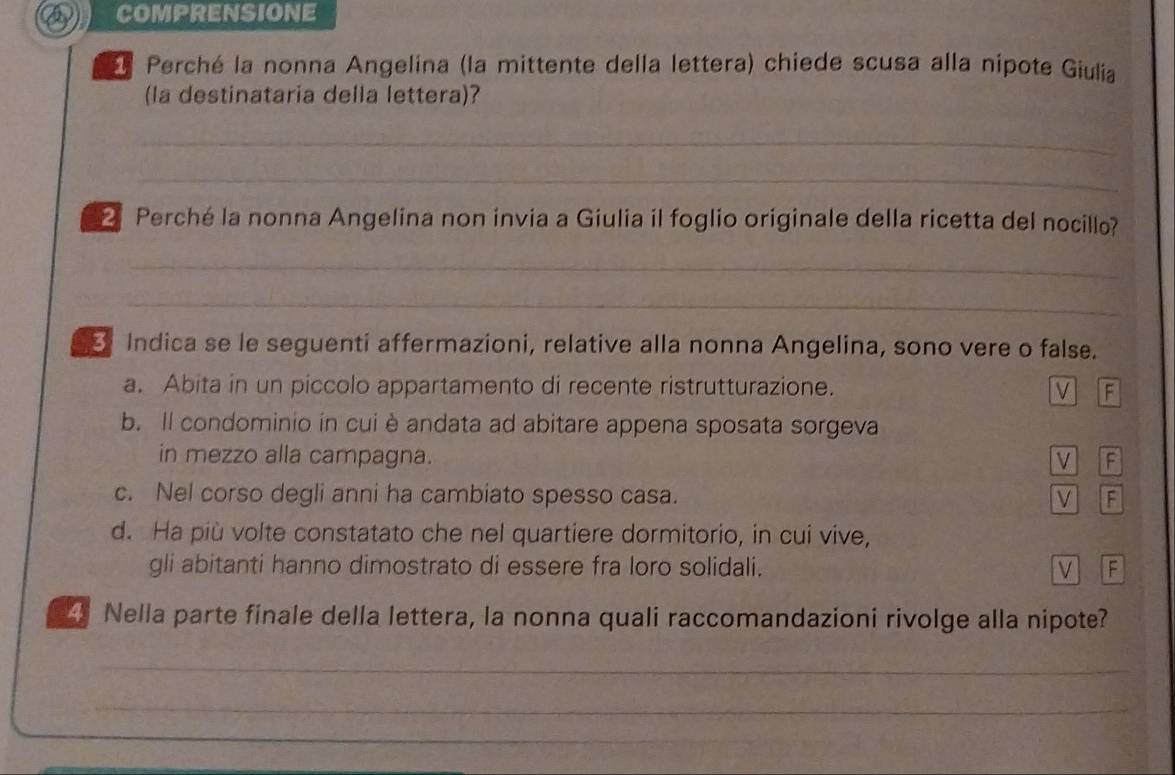 comprensione
Perché la nonna Angelina (la mittente della lettera) chiede scusa alla nipote Giulia
(la destinataria della lettera)?
_
_
2 Perché la nonna Angelina non invia a Giulia il foglio originale della ricetta del nocillo?
_
_
Indica se le seguenti affermazioni, relative alla nonna Angelina, sono vere o false.
a. Abita in un piccolo appartamento di recente ristrutturazione. V F
b. Il condominio in cui è andata ad abitare appena sposata sorgeva
in mezzo alla campagna. V F
c. Nel corso degli anni ha cambiato spesso casa. V F
d. Ha più volte constatato che nel quartiere dormitorio, in cui vive,
gli abitanti hanno dimostrato di essere fra loro solidali. V F
_ Nella parte finale della lettera, la nonna quali raccomandazioni rivolge alla nipote?
_
_
_
_