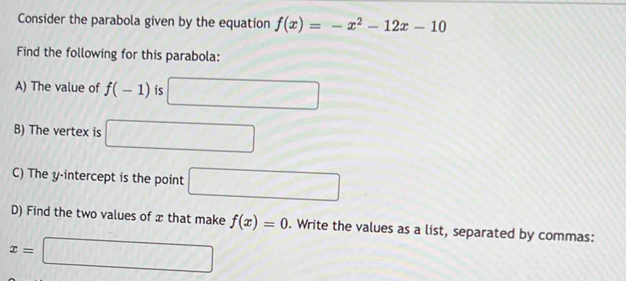 Consider the parabola given by the equation f(x)=-x^2-12x-10
Find the following for this parabola: 
A) The value of f(-1) is □ 
B) The vertex is □ 
C) The y-intercept is the point □
D) Find the two values of x that make f(x)=0. Write the values as a list, separated by commas:
x=□