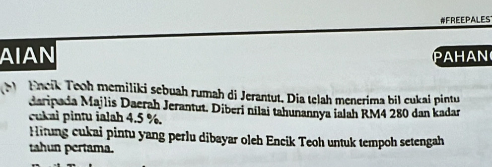 #FREEPALES 
AIAN AHAN 
M Eneik Tooh memiliki sebuah rumah di Jerantut. Dia telah menerima bil cukai pintu 
daripada Majlis Daerah Jerantut. Diberi nilai tahunannya ialah RM4 280 dan kadar 
cukai pintu ialah 4.5 %. 
Hitung cukai pintu yang perlu dibayar oleh Encik Teoh untuk tempoh setengah 
tahun pertama.