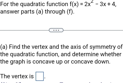 For the quadratic function f(x)=2x^2-3x+4, 
answer parts (a) through (f). 
(a) Find the vertex and the axis of symmetry of 
the quadratic function, and determine whether 
the graph is concave up or concave down. 
The vertex is □ .