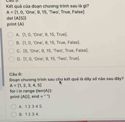 Kết quả của đoạn chương trình sau là gì?
A=[1,0,'One', 9, 15, ‘Two’, True, False]
del (A[5])
print (A)
A. [1,0,'C One', 9, 15, True].
B. [1,0, 'One', 9, 15, True, False].
C. [0, 'One', 9, 15, 'Two', True, False].
D. [1, 0, 'One', 9, 15, 'Two', True].
Câu 6:
Đoạn chương trình sau cho kết quả là dãy số nào sau đây?
A=[1,2,3,4,5]
for i in range (len(A)):
print (A[i], end = " ")
A. 1 2 3 4 5.
B. 1 2 3 4.