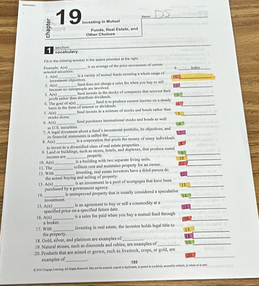 Name
19 Investing in Mutual

Funds, Real Estate, and
Other Choices
section:
1 vocabulary
Fill in the missing word(s) in the space provided at the right.
Example: A(n) _is an average of the price movements of certain _index
o.
selected securities.
1. A(n) _is a variety of mutual funds covering a whole range of_
investment objectives. a
2. A(n) _fund does not charge a sales fee when you buy or sell_
because no salespeople are involved.
3、 A(n) _fund invests in the stocks of companies that reinvest their_
3.
profit rather than distribute dividends.
4. The goal of a(n) _fund is to produce current income on a steady_
basis in the form of interest or dividends.
5. A(n) _fund invests in a mixture of stocks and bonds rather than
5._
stocks alone.
6. A(n) _fund purchases international stocks and bonds as well
as U.S. securities. 6.
7. A legal document about a fund’s investment portfolio, its objectives, and
its financial statements is called the_
8. A(n) _is a corporation that pools the money of many individuals
to invest in a diversified class of real estate properties. 8.
9. Land or buildings, such as stores, hotels, and duplexes, that produce rental
9._
income are property.
10. A(n) _ _is a building with two separate living units. 10._
11. The collects rent and maintains property for an owner. 1_
12. With_ _investing, real estate investors have a third person do
12._
the actual buying and selling of property.
13. AG _is an investment in a pool of mortgages that have been 13._
purchased by a government agency.
14. _is unimproved property that is usually considered a speculative 14._
investment.
15. A(n) _ is an agreement to buy or sell a commodity at a 15._
specified price on a specified future date.
16. A(n) _ is a sales fee paid when you buy a mutual fund through
16._
a broker.
17. With _investing in real estate, the investor holds legal title to
17_
the property. 18._
18. Gold, silver, and platinum are examples of_
19. Natural stones, such as diamonds and rubies, are examples of _、 19._
20. Products that are mined or grown, such as livestock, crops, or gold, are
20.
_
examples of_ . 189
O 2016 Cengage Leaming. All Rights Reserved. May not be scanned, copied or duplicated, or posted to a publicly accessible website, in whole or in part_