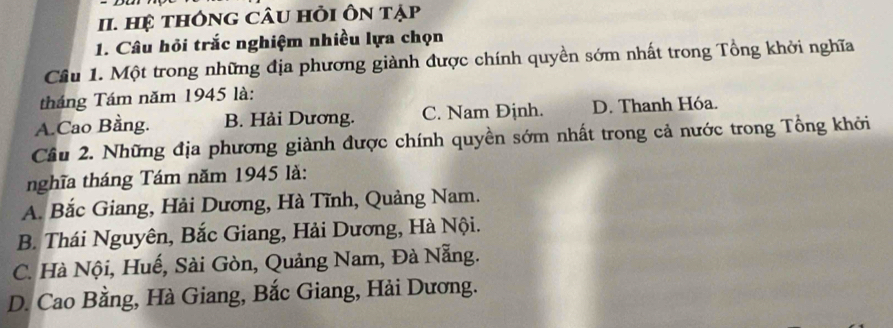 Hệ tHônG CÂU Hỏi Ôn tạp
1. Câu hỏi trắc nghiệm nhiều lựa chọn
Câu 1. Một trong những địa phương giành được chính quyền sớm nhất trong Tổng khởi nghĩa
tháng Tám năm 1945 là:
A.Cao Bằng. B. Hải Dương. C. Nam Định. D. Thanh Hóa.
Cầu 2. Những địa phương giành được chính quyền sớm nhất trong cả nước trong Tổng khởi
nghĩa tháng Tám năm 1945 là:
A. Bắc Giang, Hải Dương, Hà Tĩnh, Quảng Nam.
B. Thái Nguyên, Bắc Giang, Hải Dương, Hà Nội.
C. Hà Nội, Huế, Sài Gòn, Quảng Nam, Đà Nẵng.
D. Cao Bằng, Hà Giang, Bắc Giang, Hải Dương.