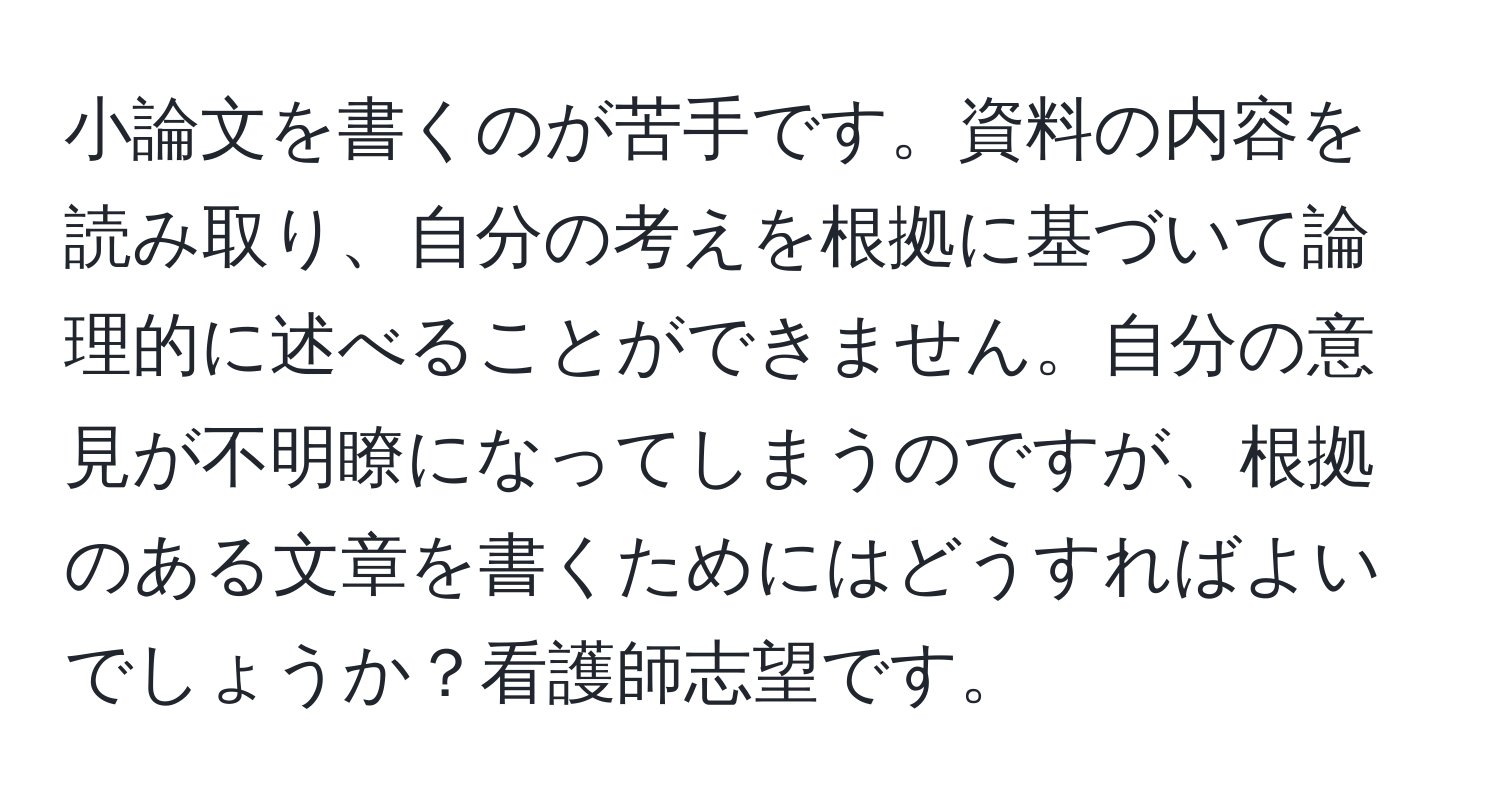 小論文を書くのが苦手です。資料の内容を読み取り、自分の考えを根拠に基づいて論理的に述べることができません。自分の意見が不明瞭になってしまうのですが、根拠のある文章を書くためにはどうすればよいでしょうか？看護師志望です。