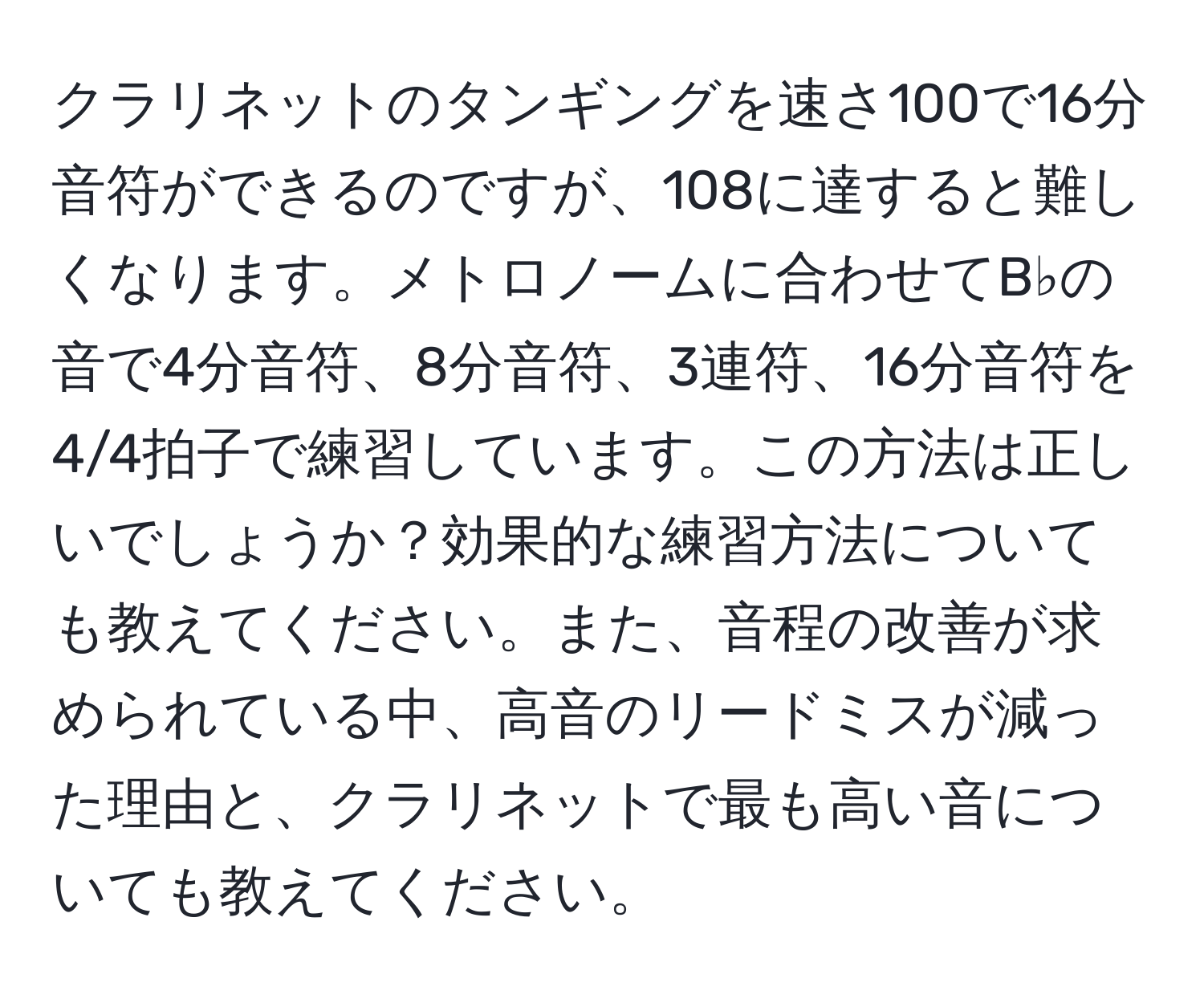 クラリネットのタンギングを速さ100で16分音符ができるのですが、108に達すると難しくなります。メトロノームに合わせてB♭の音で4分音符、8分音符、3連符、16分音符を4/4拍子で練習しています。この方法は正しいでしょうか？効果的な練習方法についても教えてください。また、音程の改善が求められている中、高音のリードミスが減った理由と、クラリネットで最も高い音についても教えてください。