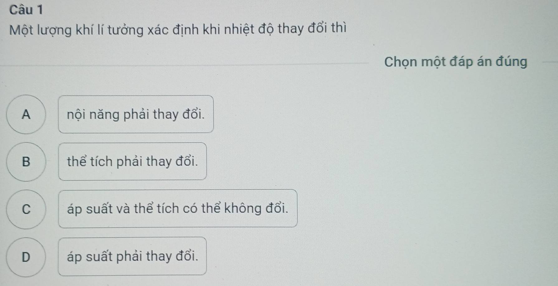 Một lượng khí lí tưởng xác định khi nhiệt độ thay đổi thì
Chọn một đáp án đúng
A nội năng phải thay đổi.
B thể tích phải thay đổi.
C áp suất và thể tích có thể không đổi.
D áp suất phải thay đổi.