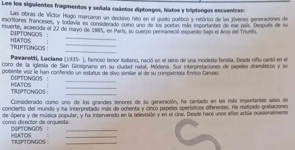 Lee los siguientes fragmentos y señala cuántos diptongos, hiatos y triptongos encuentras: 
Las obras de Víctor Hugo marcaron un decisivo hito en el gusto poético y retórico de las jóvenes generaciones de 
escritores franceses, y todavía es considerado como uno de los poetas más importantes de ese país. Después de su 
muerte, acaecida el 22 de mayo de 1885, en París, su cuerpo permaneció expuesto bajo el Arco del Triunfo. 
DIPTONGOS : 
_ 
HIATOS 
_ 
_ 
TRIPTONGOS : 
Pavarotti, Luciano (1935- ), famoso tenor italiano, nació en el seno de una modesta familia. Desde niño cantó en el 
coro de la iglesia de San Gimignano en su ciudad natal, Módena. Sus interpretaciones de papeles dramáticos y su 
potente voz le han conferido un estatus de divo similar al de su compatriota Enrico Caruso. 
_ 
DIPTONGOS 
_ 
HIATOS 
TRIPTONGOS : 
_ 
Considerado como uno de los grandes tenores de su generación, ha cantado en las más importantes salas de 
concierto del mundo y ha interpretado más de ochenta y cinco papeles operísticos diferentes. Ha realizado grabaciones 
de ópera y de música popular, y ha intervenido en la televisión y en el cine. Desde hace unos años actúa ocasionalmente 
como director de orquesta. 
DIPTONGOS ：_ 
HIATOS 
_ 
TRIPTONGOS :_