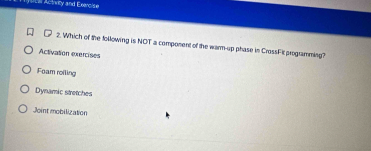 Plysical Activity and Exercise
2. Which of the following is NOT a component of the warm-up phase in CrossFit programming?
Activation exercises
Foam rolling
Dynamic stretches
Joint mobilization