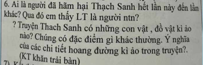 Ai là người đã hãm hại Thạch Sanh hết lần này đến lần 
khác? Qua đó em thấy LT là người ntn? 
? Truyện Thach Sanh có những con vật , đồ vật kì ảo 
nào? Chúng có đặc điểm gì khác thường. Ý nghĩa 
của các chi tiết hoang đường kì ảo trong truyện?. 
(KT khăn trải bàn)