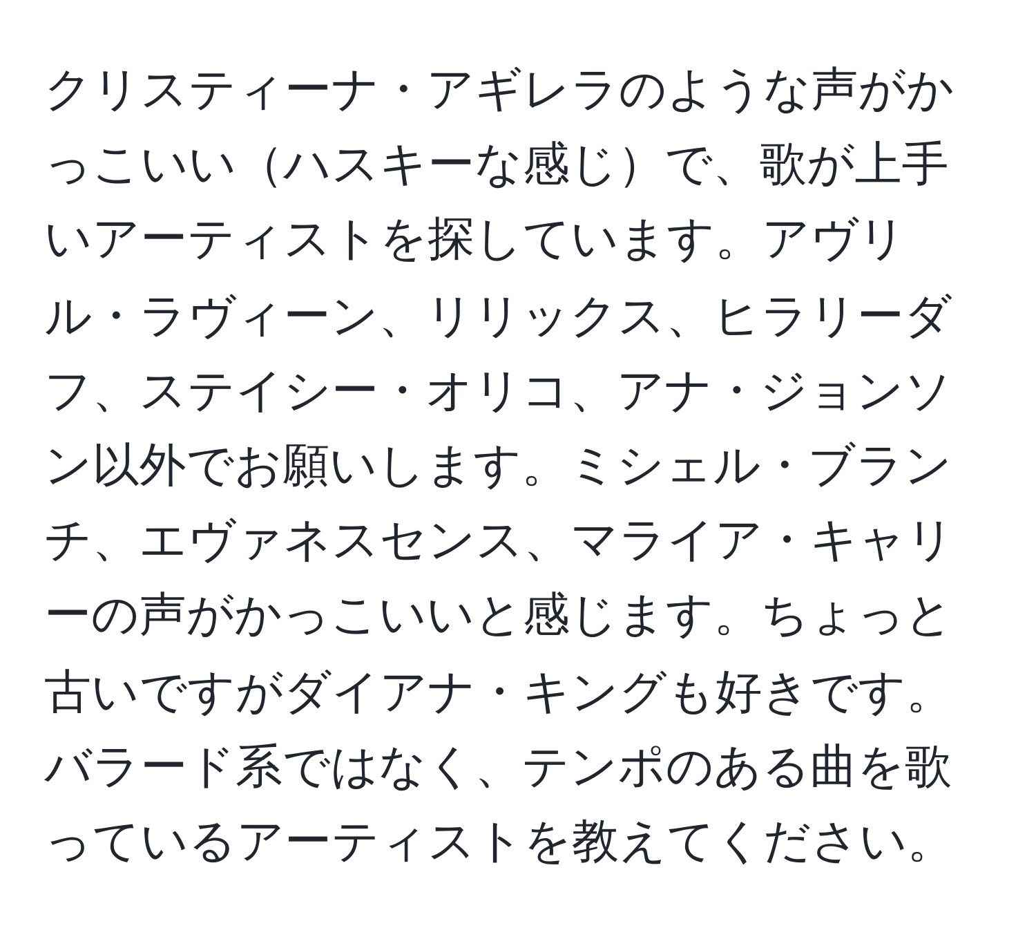 クリスティーナ・アギレラのような声がかっこいいハスキーな感じで、歌が上手いアーティストを探しています。アヴリル・ラヴィーン、リリックス、ヒラリーダフ、ステイシー・オリコ、アナ・ジョンソン以外でお願いします。ミシェル・ブランチ、エヴァネスセンス、マライア・キャリーの声がかっこいいと感じます。ちょっと古いですがダイアナ・キングも好きです。バラード系ではなく、テンポのある曲を歌っているアーティストを教えてください。