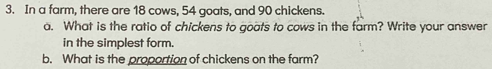 In a farm, there are 18 cows, 54 goats, and 90 chickens. 
a. What is the ratio of chickens to goats to cows in the farm? Write your answer 
in the simplest form. 
b. What is the proportion of chickens on the farm?