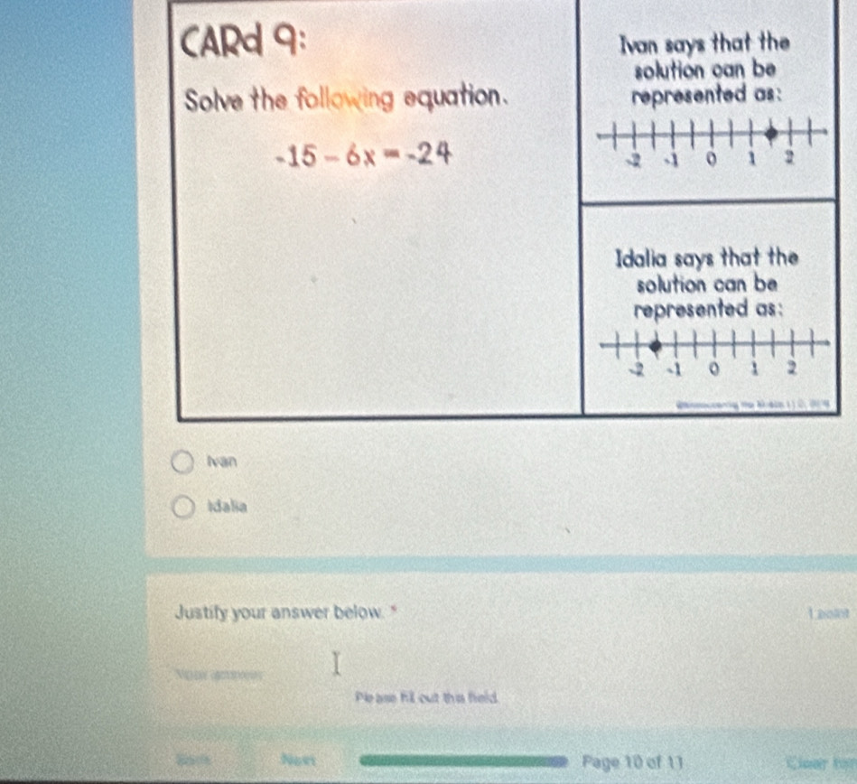 CARd 9: Ivan says that the 
solution can be 
Solve the following equation. represented as :
-15-6x=-24
Idalia says that the 
solution can be 
represented as :
-2 -1 1 2
Ivan 
Idalia 
Justify your answer below." Laolot 
Vε (φ□o 
Please fill out this field 
Novi Page 10 of 11