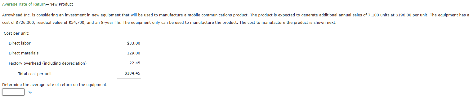 Average Rate of Return—New Product 
Arrowhead Inc. is considering an investment in new equipment that will be used to manufacture a mobile communications product. The product is expected to generate additional annual sales of 7,100 units at $196.00 per unit. The equipment has a 
cost of $726,300, residual value of $54,700, and an 8-year life. The equipment only can be used to manufacture the product. The cost to manufacture the product is shown next. 
Cost per unit: 
Direct labor 
Direct materials 
Factory overhead (including depreciation) beginarrayr 855500 1 176.00 224 hline 4104,40 hline endarray
Total cost per unit 
□