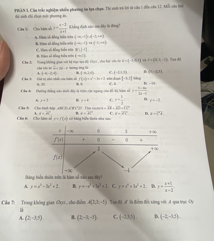 PHÀN I. Câu trắc nghiệm nhiều phướng án lựa chọn. Thí sinh trả lời từ câu 1 đến câu 12. Mỗi câu hỏi
thí sinh chỉ chọn một phương án.
Câu 1: Cho hàm số y= (x-2)/x+1 . Khẳng định nào sau đây là đúng?
A. Hàm số đồng biến trên (-∈fty ;-1)∪ (-1;+∈fty ).
B. Hàm số đồng biến trên (-∈fty ;-1) và (-1;+∈fty ).
C. Hàm số đồng biển trên Rvee  -1 .
D. Hàm số đồng biến trên (-∈fty ;1).
Câu 2: Trong không gian với hệ trục tọa độ Oxyz , cho hai véc tơ vector u=(-3;0;1) và vector v=(0;2;-2). Tọa độ
của véc tơ vector w=2vector u-vector v tương ứng là:
A. (-6;-2;4). B. (-6;2;0). C. (-2;1;3). D. (1;-2;5).
Câu 3: Giá trị nhỏ nhất của hàm số f(x)=x^3-3x+2 trên đoạn [-3;2] bǎng
A. 20. B. 0, C. 4. D. -16.
Câu 4: Đường thẳng nào dưới đây là tiệm cận ngang của đồ thị hàm số y= (1-4x)/2x-1 .
A. y=2. B. y=4. C. y= 1/2 · D. y=-2.
Câu 5: Cho hình hộp ABCD.A' 'B'C'D'. Tim vecto overline u=overline AB+overline AD+overline CC.
A. vector u=vector AC. B. vector u=vector AC. C. overline u=overline A'C. D. vector u=vector C'A.
Câu 6: Cho hàm số y=f(x) có bảng biến thiên như sau:
Bảng biến thiên trên là hàm số nào sau đây?
A. y=x^3-3x^2+2. B. y=-x^3+3x^2+2. C. y=x^4+3x^2+2. D. y= (x+1)/x-2 .
Câu 7: Trong không gian Oxyz , cho điểm A(2;3;-5). Tọa độ A' là điềểm đối xứng với A qua trục Oy
là
A. (2;-3;5). B. (2;-3;-5). C. (-2;3;5). D. (-2;-3;5).