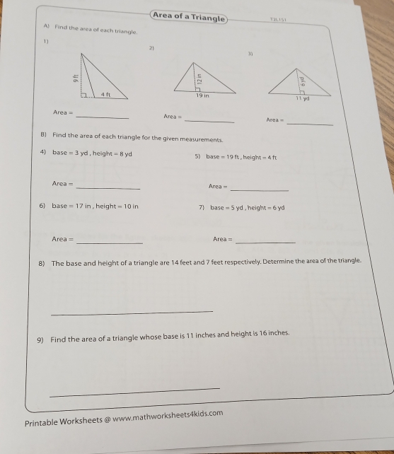 Area of a Triangle
A Find the area of each triangle.
1)
2
3)

Area= _
_
Area=
_ Area=
B) Find the area of each triangle for the given measurements.
4) base =3 y_C ,  heigh =8yd 5 base=19ft , height =4ft
_
_
Area = Area=
6) base =17in , height =10in 7) ba se =5yd,height -6yd
_
Area = Area= _
8) The base and height of a triangle are 14 feet and 7 feet respectively. Determine the area of the triangle.
_
9) Find the area of a triangle whose base is 11 inches and height is 16 inches.
_
Printable Worksheets @ www.mathworksheets4kids.com