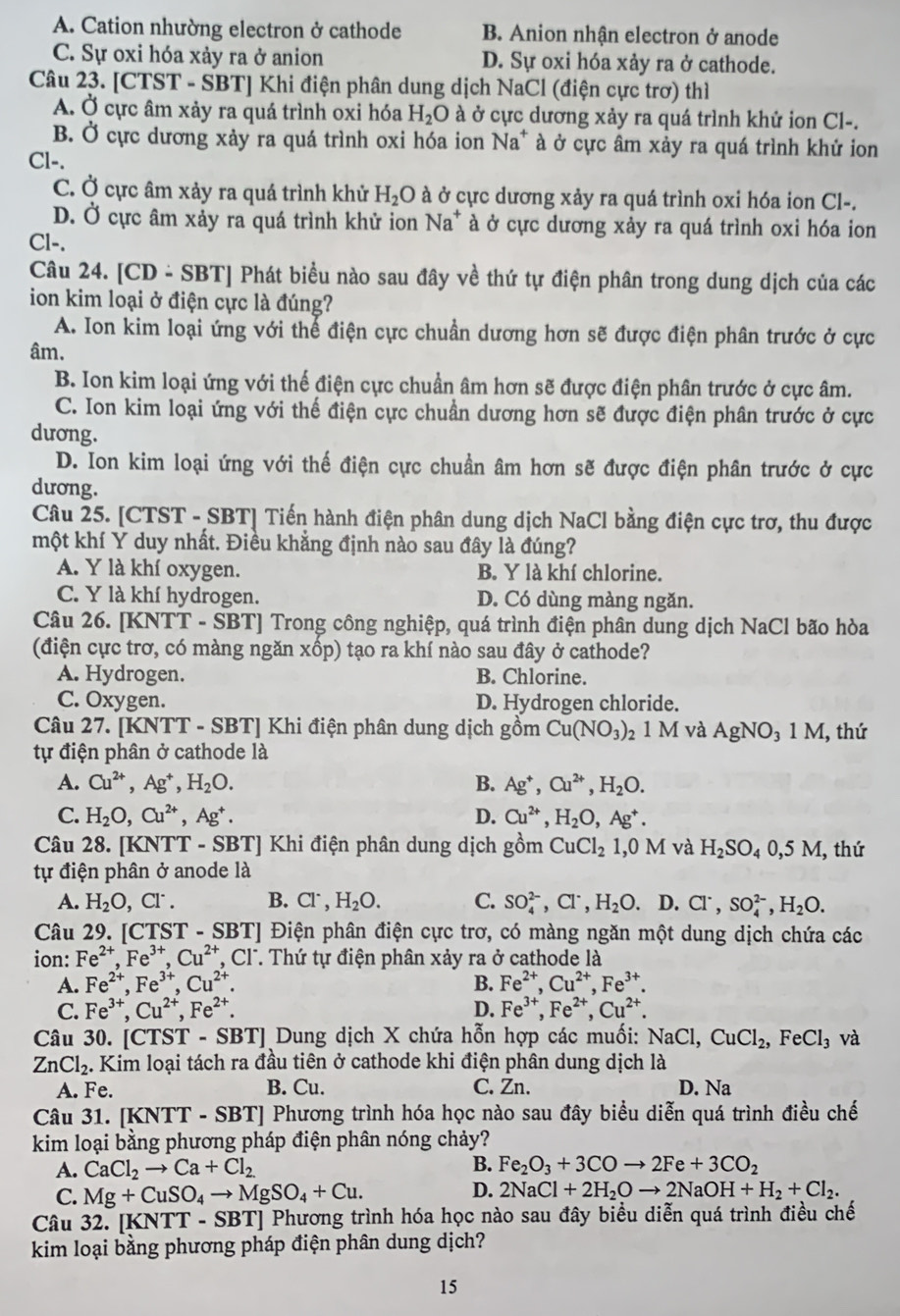 A. Cation nhường electron ở cathode B. Anion nhận electron ở anode
C. Sự oxi hóa xảy ra ở anion D. Sự oxi hóa xảy ra ở cathode.
Câu 23. [CTST - SBT] Khi điện phân dung dịch NaCl (điện cực trơ) thì
A. Ở cực âm xảy ra quá trình oxi hóa H_2O à ở cực dương xảy ra quá trình khử ion Cl-.
B. Ở cực dương xảy ra quá trình oxi hóa ion Na^+ à ở cực âm xảy ra quá trình khử ion
Cl-.
C. Ở cực âm xảy ra quá trình khử H_2O à ở cực dương xảy ra quá trình oxi hóa ion Cl-.
D. Ở cực âm xảy ra quá trình khử ion Na^+ à ở cực dương xảy ra quá trình oxi hóa ion
Cl-.
Câu 24. [CD - SBT] Phát biểu nào sau đây về thứ tự điện phân trong dung dịch của các
ion kim loại ở điện cực là đúng?
A. Ion kim loại ứng với thể điện cực chuẩn dương hơn sẽ được điện phân trước ở cực
âm.
B. Ion kim loại ứng với thế điện cực chuẩn âm hơn sẽ được điện phân trước ở cực âm.
C. Ion kim loại ứng với thế điện cực chuần dương hơn sẽ được điện phân trước ở cực
dương.
D. Ion kim loại ứng với thế điện cực chuẩn âm hơn sẽ được điện phân trước ở cực
dương.
Câu 25. [CTST - SBT] Tiến hành điện phân dung dịch NaCl bằng điện cực trơ, thu được
một khí Y duy nhất. Điều khẳng định nào sau đây là đúng?
A. Y là khí oxygen. B. Y là khí chlorine.
C. Y là khí hydrogen. D. Có dùng màng ngăn.
Câu 26. [KNTT - SBT] Trong công nghiệp, quá trình điện phân dung dịch NaCl bão hòa
(điện cực trơ, có màng ngăn xốp) tạo ra khí nào sau đây ở cathode?
A. Hydrogen. B. Chlorine.
C. Oxygen. D. Hydrogen chloride.
Câu 27. [KNTT - SBT] Khi điện phân dung dịch gồm Cu(NO_3)_2 1 M và AgNO₃ 1 M, thứ
tự điện phân ở cathode là
A. Cu^(2+),Ag^+,H_2O. B. Ag^+,Cu^(2+),H_2O.
C. H_2O,Cu^(2+),Ag^+. D. Cu^(2+),H_2O,Ag^+.
Câu 28. [KNTT - SBT] Khi điện phân dung dịch gồm CuCl_21,0M và H_2SO_40,5M , thứ
tự điện phân ở anode là
A. H_2O,Cl^-. B. Cl^-,H_2O. C. SO_4^((2-),Cl^-),H_2O.D.Cl^-,SO_4^((2-),H_2)O.
Câu 29. [CTS |T-SBT| ] Điện phân điện cực trơ, có màng ngăn một dung dịch chứa các
ion: Fe^(2+),Fe^(3+),Cu^(2+), T, Cl. Thứ tự điện phân xảy ra ở cathode là
A. Fe^(2+),Fe^(3+),Cu^(2+). B. Fe^(2+),Cu^(2+),Fe^(3+).
D.
C. Fe^(3+),Cu^(2+),Fe^(2+). Fe^(3+),Fe^(2+),Cu^(2+).
Câu 30. [CTST - SBT] Dung dịch X chứa hỗn hợp các muối: NaC. CuCl_2,FeCl_3 và
ZnCl_2. Kim loại tách ra đầu tiên ở cathode khi điện phân dung dịch là
A. Fe. B. Cu. C. Zn. D. Na
Câu 31. [KNTT - SBT] Phương trình hóa học nào sau đây biểu diễn quá trình điều chế
kim loại bằng phương pháp điện phân nóng chảy?
A. CaCl_2to Ca+Cl_2
B. Fe_2O_3+3COto 2Fe+3CO_2
C. Mg+CuSO_4to MgSO_4+Cu.
D. 2NaCl+2H_2Oto 2NaOH+H_2+Cl_2.
Câu 32. KNTT-SBT TJ Phương trình hóa học nào sau đây biểu diễn quá trình điều chế
kim loại bằng phương pháp điện phân dung dịch?
15