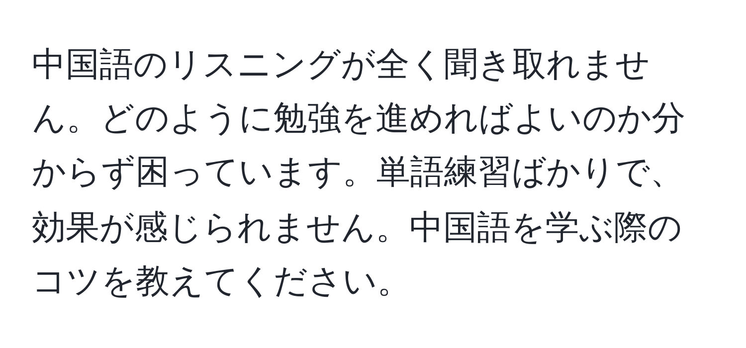 中国語のリスニングが全く聞き取れません。どのように勉強を進めればよいのか分からず困っています。単語練習ばかりで、効果が感じられません。中国語を学ぶ際のコツを教えてください。