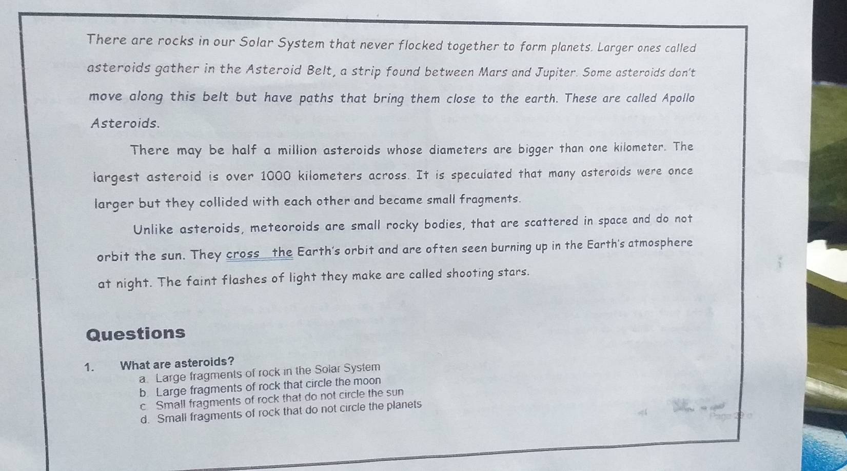 There are rocks in our Solar System that never flocked together to form planets. Larger ones called
asteroids gather in the Asteroid Belt, a strip found between Mars and Jupiter. Some asteroids don't
move along this belt but have paths that bring them close to the earth. These are called Apollo
Asteroids.
There may be half a million asteroids whose diameters are bigger than one kilometer. The
largest asteroid is over 1000 kilometers across. It is speculated that many asteroids were once
larger but they collided with each other and became small fragments.
Unlike asteroids, meteoroids are small rocky bodies, that are scattered in space and do not
orbit the sun. They cross the Earth's orbit and are often seen burning up in the Earth's atmosphere
at night. The faint flashes of light they make are called shooting stars.
Questions
1. What are asteroids?
a Large fragments of rock in the Solar System
b. Large fragments of rock that circle the moon
c Small fragments of rock that do not circle the sun
d. Small fragments of rock that do not circle the planets