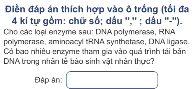 Điền đáp án thích hợp vào ô trống (tối đa
4 kí tự gồm: chữ số; dấu '','' ; dấu ''-''). 
Cho các loại enzyme sau: DNA polymerase, RNA 
polymerase, aminoacyl tRNA synthetase, DNA ligase. 
Có bao nhiêu enzyme tham gia vào quá trình tái bản 
DNA trong nhân tế bào sinh vật nhân thực? 
Đáp án: