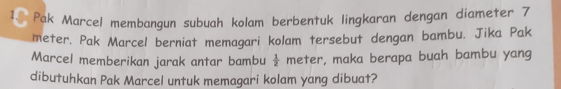 1.( Pak Marcel membangun subuah kolam berbentuk lingkaran dengan diameter 7
meter. Pak Marcel berniat memagari kolam tersebut dengan bambu. Jika Pak 
Marcel memberikan jarak antar bambu  1/2  meter, maka berapa buah bambu yang 
dibutuhkan Pak Marcel untuk memagari kolam yang dibuat?