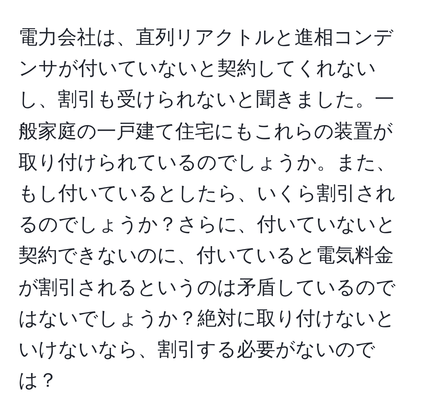 電力会社は、直列リアクトルと進相コンデンサが付いていないと契約してくれないし、割引も受けられないと聞きました。一般家庭の一戸建て住宅にもこれらの装置が取り付けられているのでしょうか。また、もし付いているとしたら、いくら割引されるのでしょうか？さらに、付いていないと契約できないのに、付いていると電気料金が割引されるというのは矛盾しているのではないでしょうか？絶対に取り付けないといけないなら、割引する必要がないのでは？