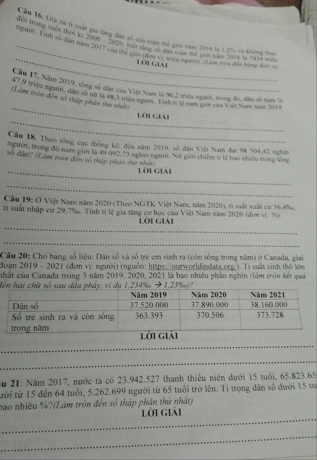 Cầu 16. Giả sử tí suất gia tăng dân số của toàn thể giới năm 2016 là 1,2% và không thay
_
đổi trong suốt thời kỷ 2000 - 2020, biết răng số dân toàn thể giới năm 2016 là 7434 triều
_người. Tính số dân năm 2017 của thế giới (đơn vị: triệu người). (Lâm tròn đến hàng đơn vi
Lời giái
Câu 17. Năm 2019, tổng số dân của Việt Nam là 96,2 triệu người, trong đó, dân số nam là
_
47,9 triệu người, dân số nữ là 48,3 triệu người. Tính tỉ lệ nam giới của Việt Nam năm 2019
(Làm tròn đến số thập phân thứ nhất)
_
lời giải
Câu 18. Theo tổng cục thống kê, đến năm 2019, số dân Việt Nam đạt 98 504,42 nghin
người, trong đó nam giới là 49 092,73 nghỉn người. Nữ giới chiếm tỉ lệ bao nhiêu trong tông
số dân? (Làm tròn đễn số thập phân thử nhất)
_lời giải
_
Câu 19: Ở Việt Nam năm 2020 (Theo NGTK Việt Nam, năm 2020), tỉ suất xuất cư 36,4‰,
ti suất nhập cư 29,7‰. Tính tỉ lệ gia tăng cơ học của Việt Nam năm 2020 (đơn vị: %).
_
lời giải
_
Câu 20: Cho bảng số liệu: Dân số và số trẻ em sinh ra (còn sống trong năm) ở Canada, giai
đoạn 2019 - 2021 (đơn vị: người) (nguồn: https://ourworldindata.org/). Tỉ suất sinh thô lớn
chất của Canada trong 3 năm 2019, 2020, 2021 là bao nhiêu phần nghìn (làm tròn kết quả
đến hai chữ số sau dầu phẩy, ví dụ 1,234‰ → 1,23‰)?
_
_
ău 21: Năm 2017, nước ta có 23.942.527 thanh thiểu niên dưới 15 tuổi, 65.823.65
tười từ 15 đến 64 tuổi, 5.262.699 người từ 65 tuổi trở lên. Tỉ trọng dân số dưới 15 tu
bao nhiêu %?(Làm tròn đến số thập phận thứ nhất)
_
lời giải
_
_