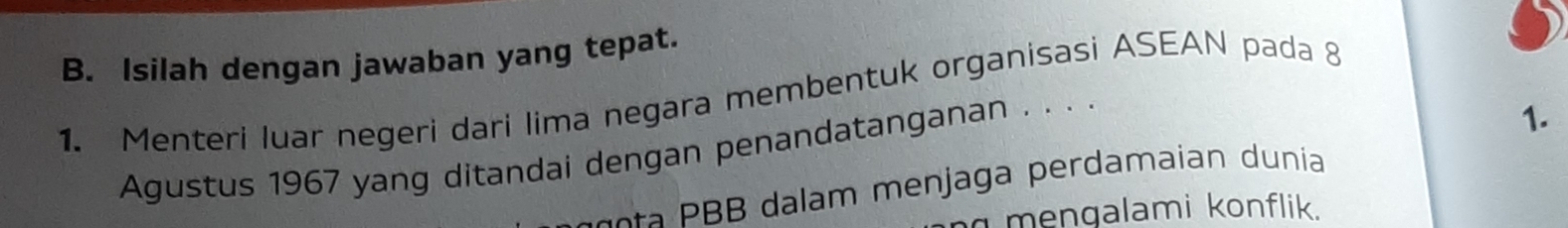 Isilah dengan jawaban yang tepat. 
1. Menteri luar negeri dari lima negara membentuk organisasi ASEAN pada 8
Agustus 1967 yang ditandai dengan penandatanganan . . . . 
1. 
t dalam men jaga perdamaian dunia 
mengalami konflik.