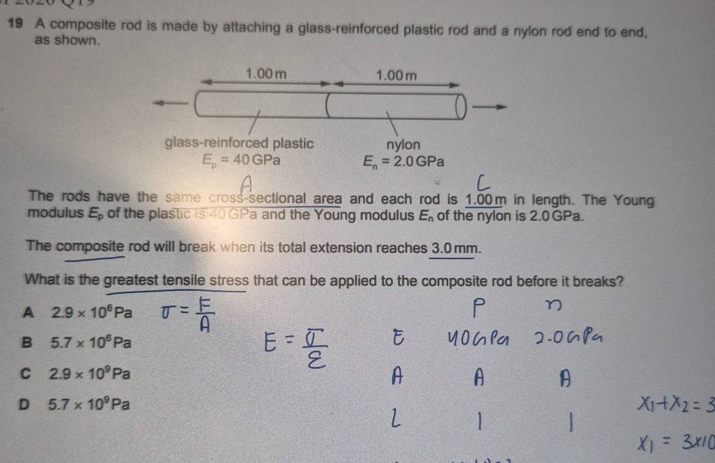 A composite rod is made by attaching a glass-reinforced plastic rod and a nylon rod end to end,
as shown.
1.00 m 1.00 m
glass-reinforced plastic nylon
E_p=40GPa
E_n=2.0GPa
The rods have the same cross-sectional area and each rod is 1.00m in length. The Young
modulus E_p of the plastic is 40 GPa and the Young modulus E_n of the nylon is 2.0GPa.
The composite rod will break when its total extension reaches 3.0 mm.
What is the greatest tensile stress that can be applied to the composite rod before it breaks?
A 2.9* 10^6Pa
B 5.7* 10^6Pa
C 2.9* 10^9Pa
D 5.7* 10^9Pa